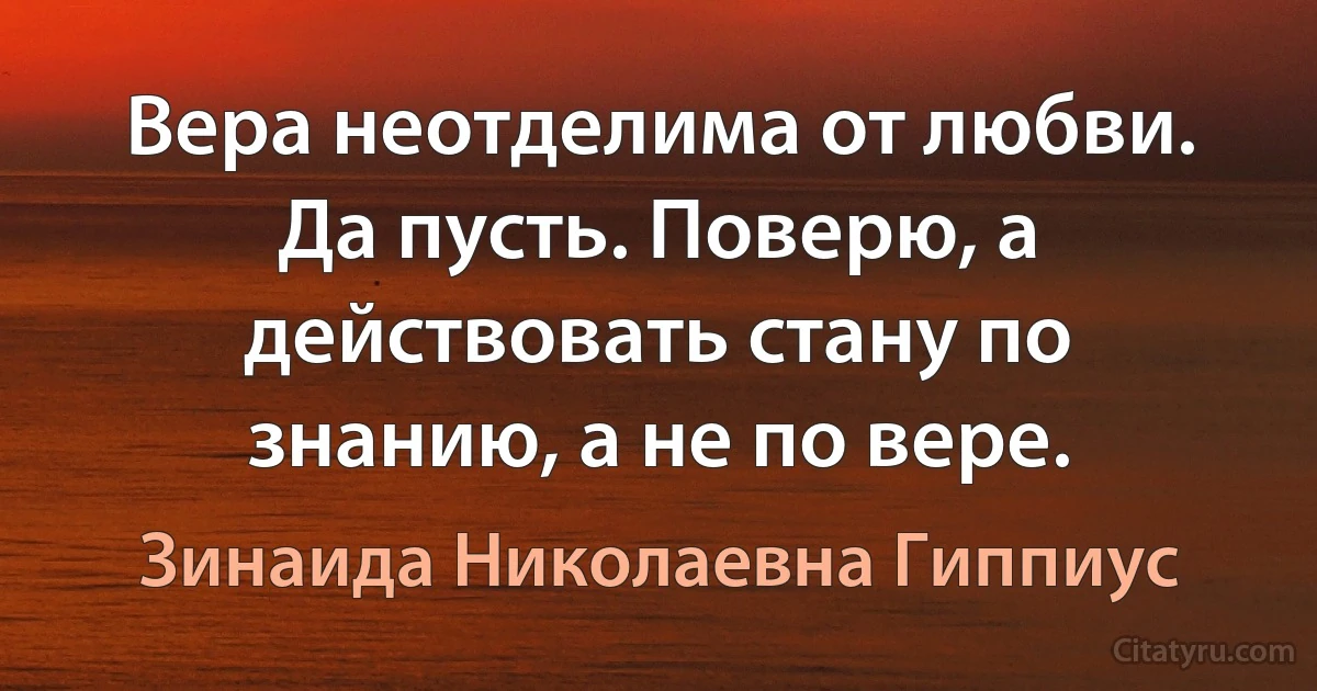 Вера неотделима от любви. Да пусть. Поверю, а действовать стану по знанию, а не по вере. (Зинаида Николаевна Гиппиус)