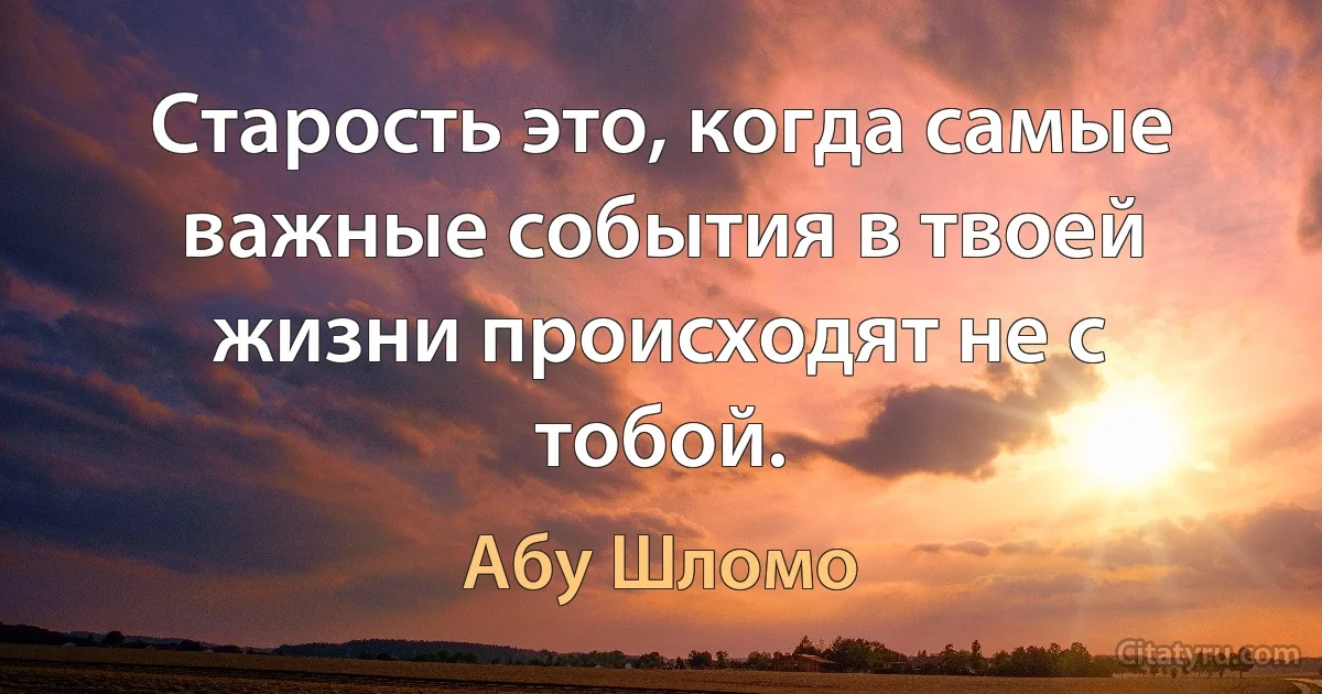 Старость это, когда самые важные события в твоей жизни происходят не с тобой. (Абу Шломо)