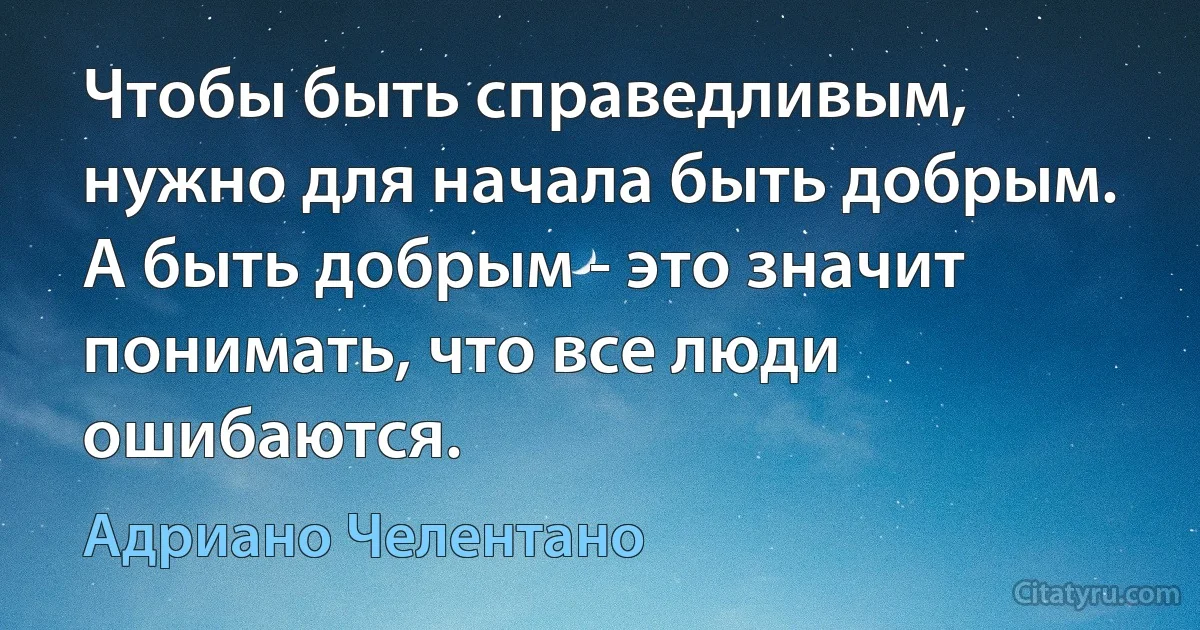 Чтобы быть справедливым, нужно для начала быть добрым. А быть добрым - это значит понимать, что все люди ошибаются. (Адриано Челентано)