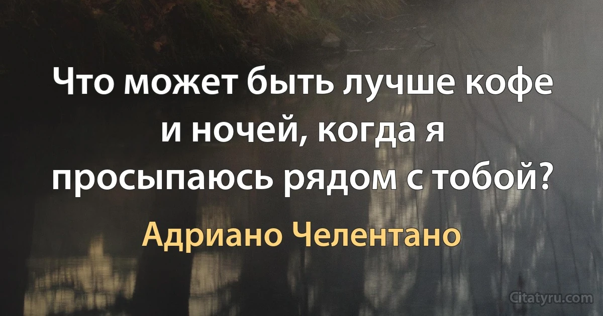 Что может быть лучше кофе и ночей, когда я просыпаюсь рядом с тобой? (Адриано Челентано)