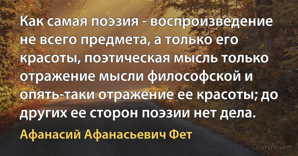 Как самая поэзия - воспроизведение не всего предмета, а только его красоты, поэтическая мысль только отражение мысли философской и опять-таки отражение ее красоты; до других ее сторон поэзии нет дела. (Афанасий Афанасьевич Фет)