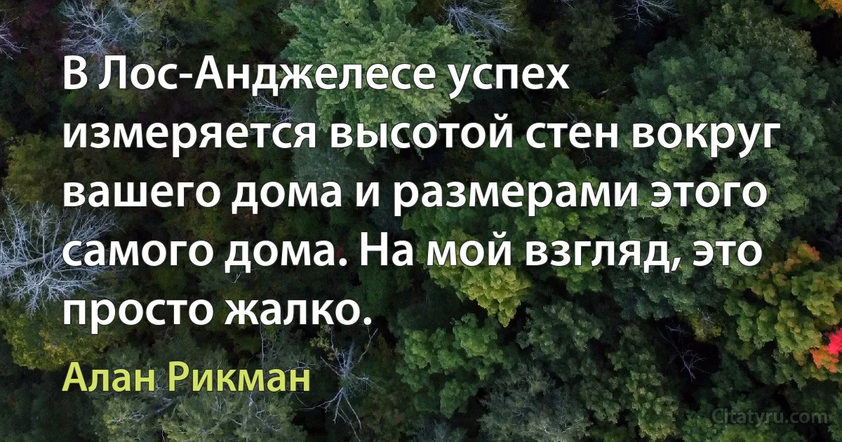 В Лос-Анджелесе успех измеряется высотой стен вокруг вашего дома и размерами этого самого дома. На мой взгляд, это просто жалко. (Алан Рикман)