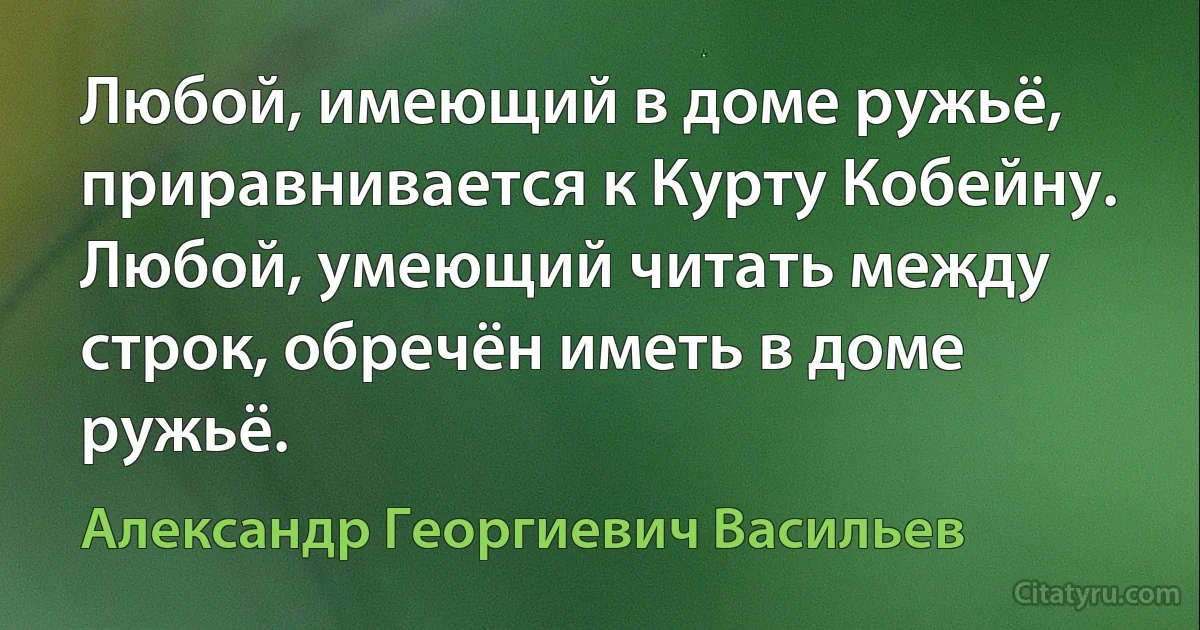 Любой, имеющий в доме ружьё, приравнивается к Курту Кобейну.
Любой, умеющий читать между строк, обречён иметь в доме ружьё. (Александр Георгиевич Васильев)