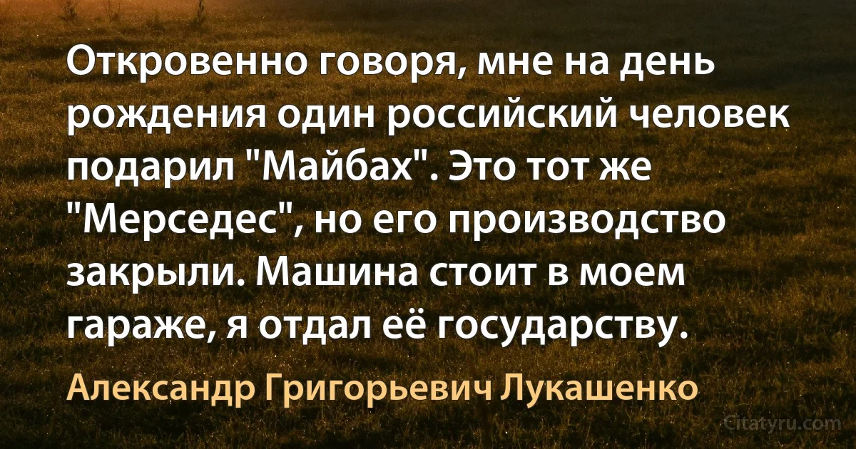 Откровенно говоря, мне на день рождения один российский человек подарил "Майбах". Это тот же "Мерседес", но его производство закрыли. Машина стоит в моем гараже, я отдал её государству. (Александр Григорьевич Лукашенко)