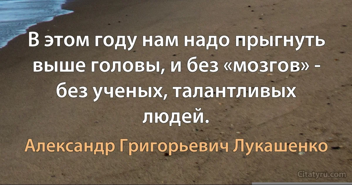 В этом году нам надо прыгнуть выше головы, и без «мозгов» - без ученых, талантливых людей. (Александр Григорьевич Лукашенко)