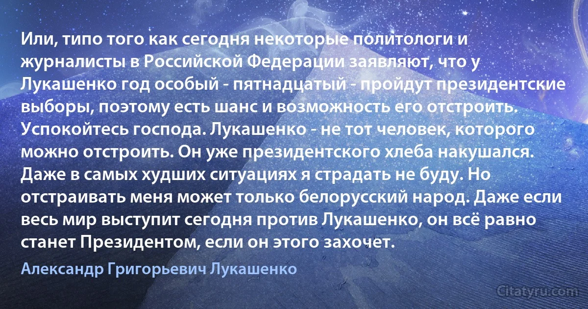 Или, типо того как сегодня некоторые политологи и журналисты в Российской Федерации заявляют, что у Лукашенко год особый - пятнадцатый - пройдут президентские выборы, поэтому есть шанс и возможность его отстроить. Успокойтесь господа. Лукашенко - не тот человек, которого можно отстроить. Он уже президентского хлеба накушался. Даже в самых худших ситуациях я страдать не буду. Но отстраивать меня может только белорусский народ. Даже если весь мир выступит сегодня против Лукашенко, он всё равно станет Президентом, если он этого захочет. (Александр Григорьевич Лукашенко)