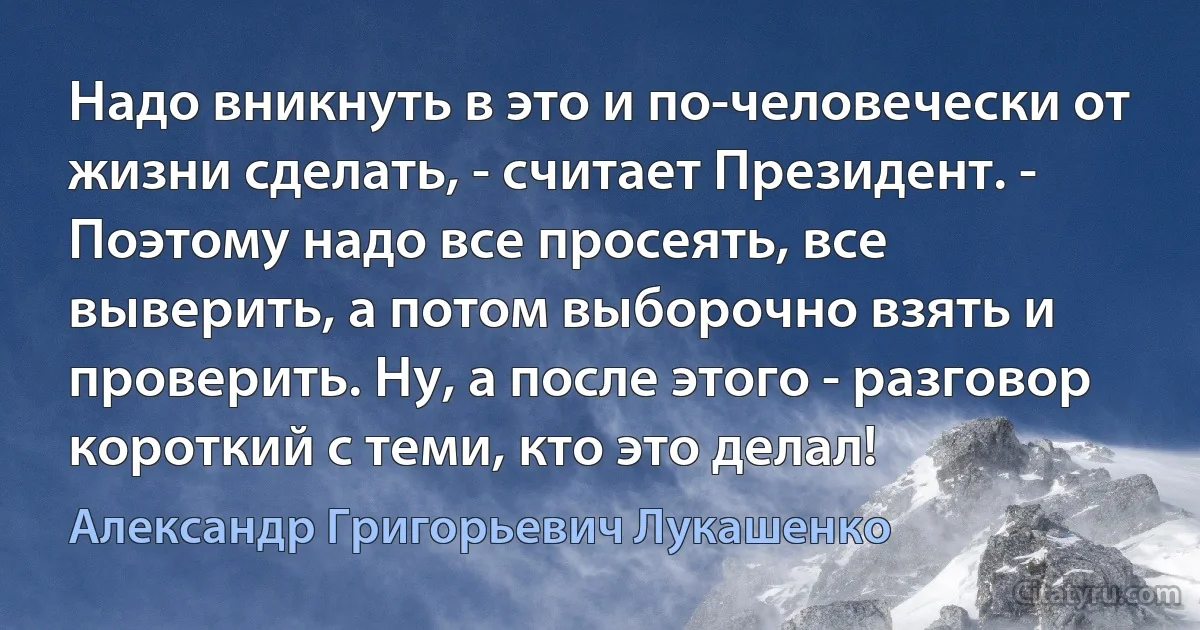 Надо вникнуть в это и по-человечески от жизни сделать, - считает Президент. - Поэтому надо все просеять, все выверить, а потом выборочно взять и проверить. Ну, а после этого - разговор короткий с теми, кто это делал! (Александр Григорьевич Лукашенко)