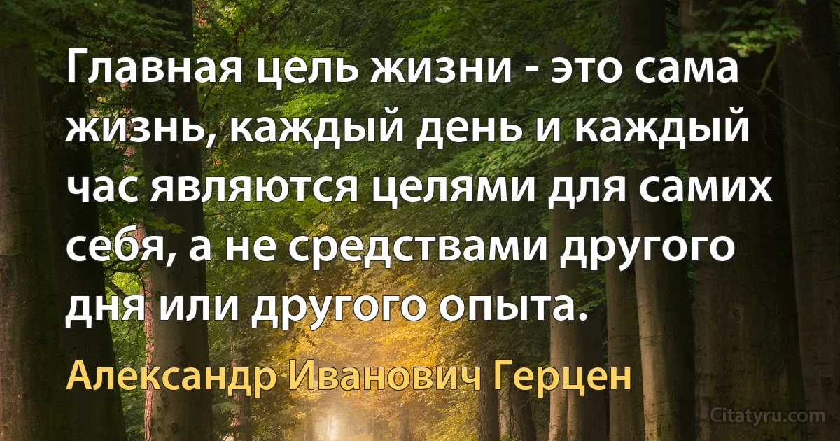 Главная цель жизни - это сама жизнь, каждый день и каждый час являются целями для самих себя, а не средствами другого дня или другого опыта. (Александр Иванович Герцен)