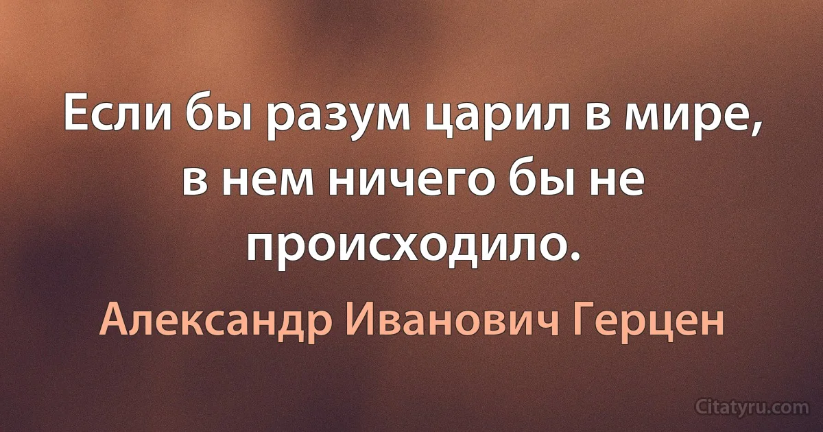 Если бы разум царил в мире, в нем ничего бы не происходило. (Александр Иванович Герцен)