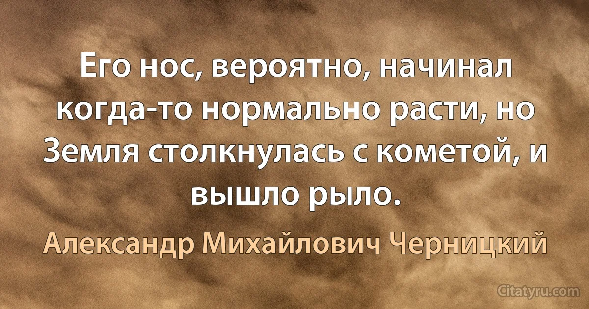 Его нос, вероятно, начинал когда-то нормально расти, но Земля столкнулась с кометой, и вышло рыло. (Александр Михайлович Черницкий)