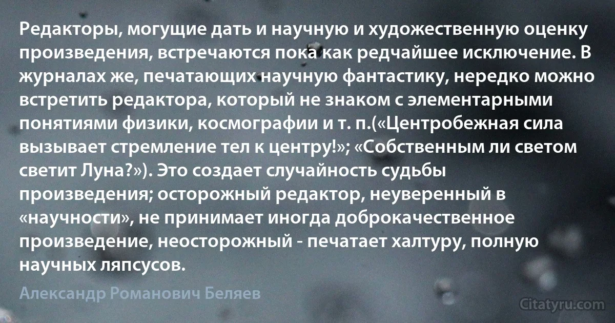 Редакторы, могущие дать и научную и художественную оценку произведения, встречаются пока как редчайшее исключение. В журналах же, печатающих научную фантастику, нередко можно встретить редактора, который не знаком с элементарными понятиями физики, космографии и т. п.(«Центробежная сила вызывает стремление тел к центру!»; «Собственным ли светом светит Луна?»). Это создает случайность судьбы произведения; осторожный редактор, неуверенный в «научности», не принимает иногда доброкачественное произведение, неосторожный - печатает халтуру, полную научных ляпсусов. (Александр Романович Беляев)