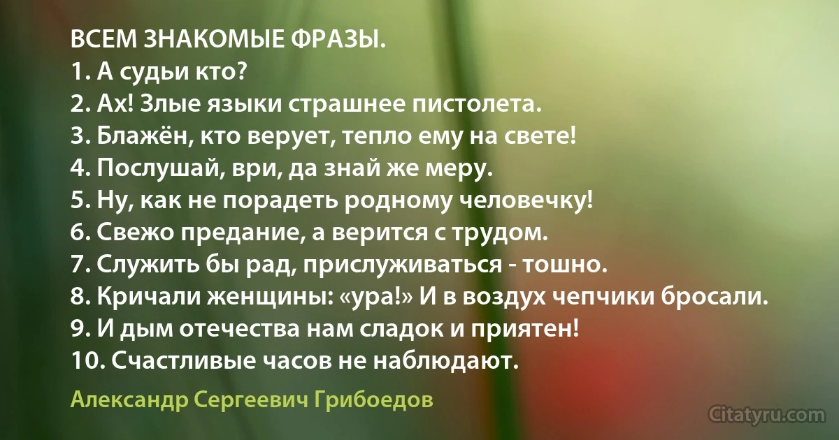 ВСЕМ ЗНАКОМЫЕ ФРАЗЫ.
1. А судьи кто?
2. Ах! Злые языки страшнее пистолета.
3. Блажён, кто верует, тепло ему на свете!
4. Послушай, ври, да знай же меру.
5. Ну, как не порадеть родному человечку!
6. Свежо предание, а верится с трудом.
7. Служить бы рад, прислуживаться - тошно.
8. Кричали женщины: «ура!» И в воздух чепчики бросали.
9. И дым отечества нам сладок и приятен!
10. Счастливые часов не наблюдают. (Александр Сергеевич Грибоедов)