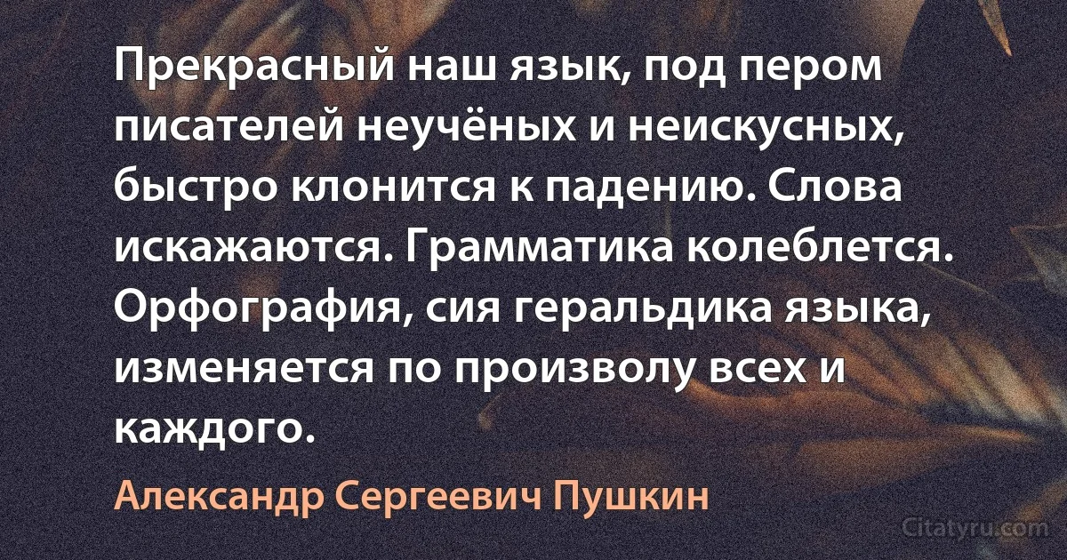 Прекрасный наш язык, под пером писателей неучёных и неискусных, быстро клонится к падению. Слова искажаются. Грамматика колеблется. Орфография, сия геральдика языка, изменяется по произволу всех и каждого. (Александр Сергеевич Пушкин)