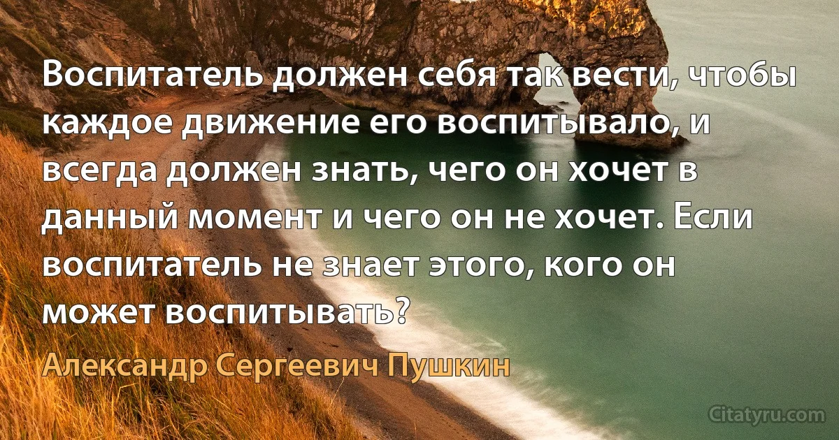 Воспитатель должен себя так вести, что6ы каждое движение его воспитывало, и всегда должен знать, чего он хочет в данный момент и чего он не хочет. Если воспитатель не знает этого, кого он может воспитывать? (Александр Сергеевич Пушкин)