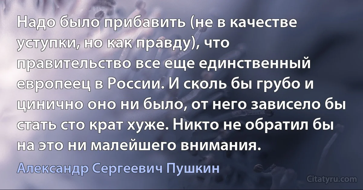 Надо было прибавить (не в качестве уступки, но как правду), что правительство все еще единственный европеец в России. И сколь бы грубо и цинично оно ни было, от него зависело бы стать сто крат хуже. Никто не обратил бы на это ни малейшего внимания. (Александр Сергеевич Пушкин)