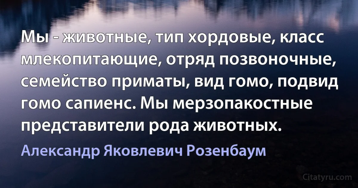 Мы - животные, тип хордовые, класс млекопитающие, отряд позвоночные, семейство приматы, вид гомо, подвид гомо сапиенс. Мы мерзопакостные представители рода животных. (Александр Яковлевич Розенбаум)