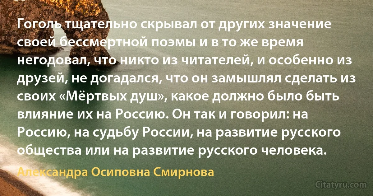 Гоголь тщательно скрывал от других значение своей бессмертной поэмы и в то же время негодовал, что никто из читателей, и особенно из друзей, не догадался, что он замышлял сделать из своих «Мёртвых душ», какое должно было быть влияние их на Россию. Он так и говорил: на Россию, на судьбу России, на развитие русского общества или на развитие русского человека. (Александра Осиповна Смирнова)