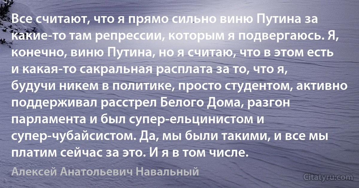 Все считают, что я прямо сильно виню Путина за какие-то там репрессии, которым я подвергаюсь. Я, конечно, виню Путина, но я считаю, что в этом есть и какая-то сакральная расплата за то, что я, будучи никем в политике, просто студентом, активно поддерживал расстрел Белого Дома, разгон парламента и был супер-ельцинистом и супер-чубайсистом. Да, мы были такими, и все мы платим сейчас за это. И я в том числе. (Алексей Анатольевич Навальный)