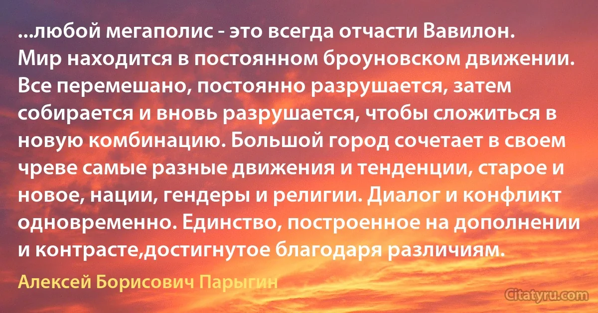 ...любой мегаполис - это всегда отчасти Вавилон. Мир находится в постоянном броуновском движении. Все перемешано, постоянно разрушается, затем собирается и вновь разрушается, чтобы сложиться в новую комбинацию. Большой город сочетает в своем чреве самые разные движения и тенденции, старое и новое, нации, гендеры и религии. Диалог и конфликт одновременно. Единство, построенное на дополнении и контрасте,достигнутое благодаря различиям. (Алексей Борисович Парыгин)