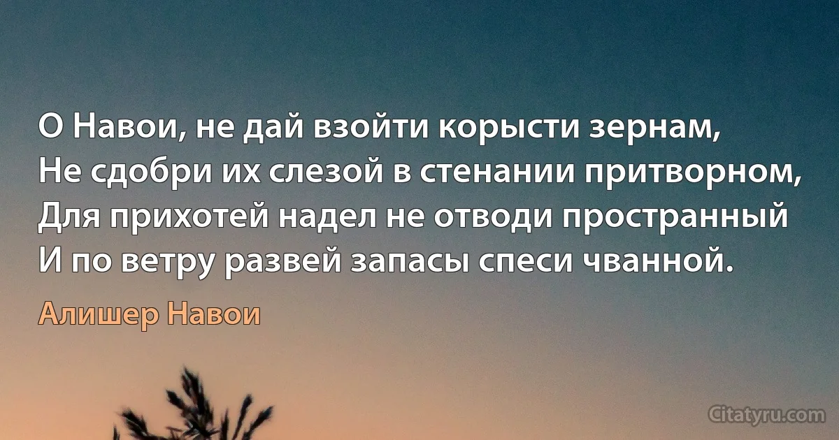 О Навои, не дай взойти корысти зернам,
Не сдобри их слезой в стенании притворном,
Для прихотей надел не отводи пространный
И по ветру развей запасы спеси чванной. (Алишер Навои)