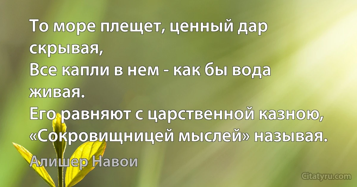 То море плещет, ценный дар скрывая,
Все капли в нем - как бы вода живая.
Его равняют с царственной казною,
«Сокровищницей мыслей» называя. (Алишер Навои)