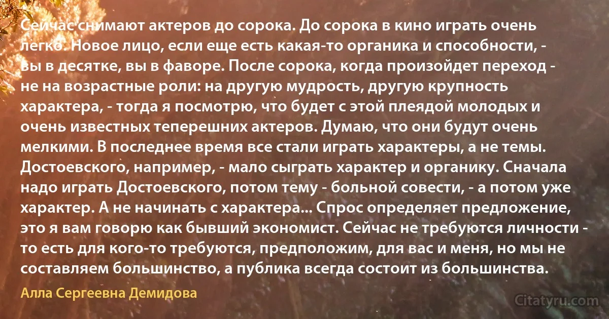 Сейчас снимают актеров до сорока. До сорока в кино играть очень легко. Новое лицо, если еще есть какая-то органика и способности, - вы в десятке, вы в фаворе. После сорока, когда произойдет переход - не на возрастные роли: на другую мудрость, другую крупность характера, - тогда я посмотрю, что будет с этой плеядой молодых и очень известных теперешних актеров. Думаю, что они будут очень мелкими. В последнее время все стали играть характеры, а не темы. Достоевского, например, - мало сыграть характер и органику. Сначала надо играть Достоевского, потом тему - больной совести, - а потом уже характер. А не начинать с характера... Спрос определяет предложение, это я вам говорю как бывший экономист. Сейчас не требуются личности - то есть для кого-то требуются, предположим, для вас и меня, но мы не составляем большинство, а публика всегда состоит из большинства. (Алла Сергеевна Демидова)