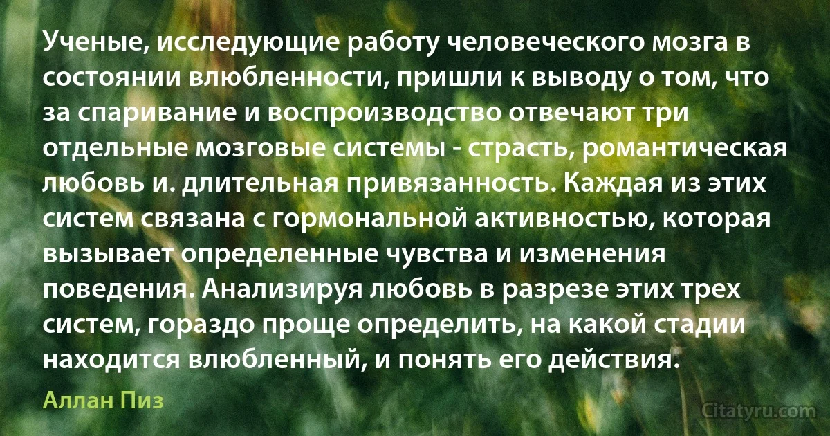 Ученые, исследующие работу человеческого мозга в состоянии влюбленности, пришли к выводу о том, что за спаривание и воспроизводство отвечают три отдельные мозговые системы - страсть, романтическая любовь и. длительная привязанность. Каждая из этих систем связана с гормональной активностью, которая вызывает определенные чувства и изменения поведения. Анализируя любовь в разрезе этих трех систем, гораздо проще определить, на какой стадии находится влюбленный, и понять его действия. (Аллан Пиз)