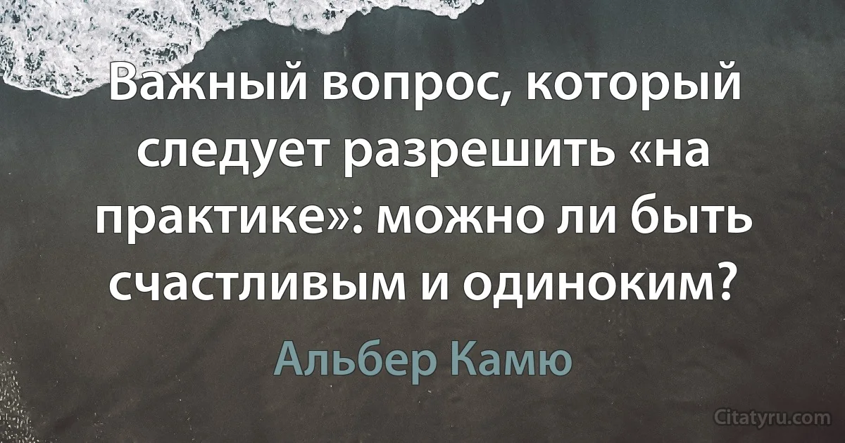 Важный вопрос, который следует разрешить «на практике»: можно ли быть счастливым и одиноким? (Альбер Камю)