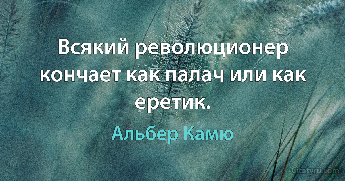 Всякий революционер кончает как палач или как еретик. (Альбер Камю)