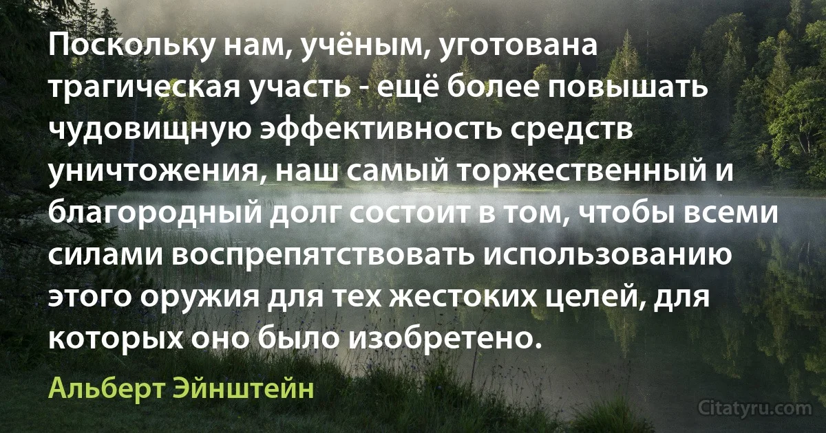 Поскольку нам, учёным, уготована трагическая участь - ещё более повышать чудовищную эффективность средств уничтожения, наш самый торжественный и благородный долг состоит в том, чтобы всеми силами воспрепятствовать использованию этого оружия для тех жестоких целей, для которых оно было изобретено. (Альберт Эйнштейн)