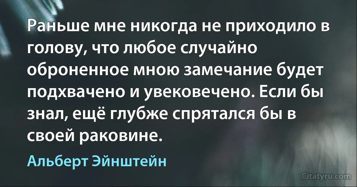 Раньше мне никогда не приходило в голову, что любое случайно оброненное мною замечание будет подхвачено и увековечено. Если бы знал, ещё глубже спрятался бы в своей раковине. (Альберт Эйнштейн)