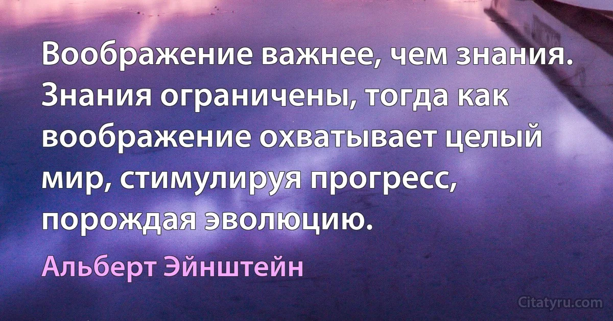 Воображение важнее, чем знания. Знания ограничены, тогда как воображение охватывает целый мир, стимулируя прогресс, порождая эволюцию. (Альберт Эйнштейн)