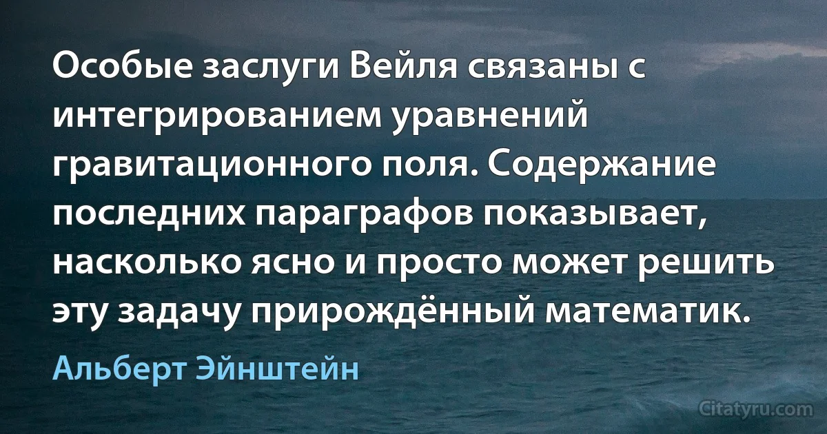 Особые заслуги Вейля связаны с интегрированием уравнений гравитационного поля. Содержание последних параграфов показывает, насколько ясно и просто может решить эту задачу прирождённый математик. (Альберт Эйнштейн)