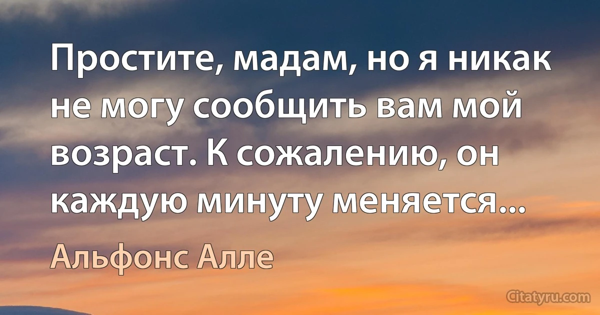 Простите, мадам, но я никак не могу сообщить вам мой возраст. К сожалению, он каждую минуту меняется... (Альфонс Алле)