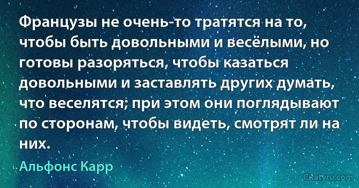 Французы не очень-то тратятся на то, чтобы быть довольными и весёлыми, но готовы разоряться, чтобы казаться довольными и заставлять других думать, что веселятся; при этом они поглядывают по сторонам, чтобы видеть, смотрят ли на них. (Альфонс Карр)