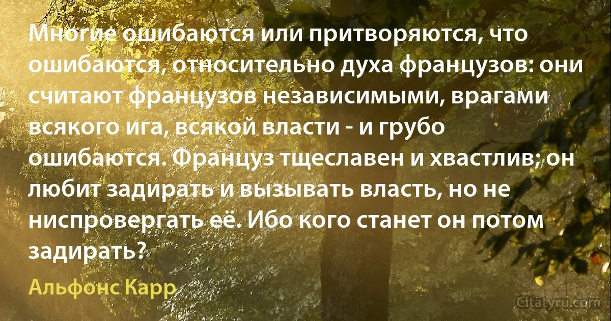 Многие ошибаются или притворяются, что ошибаются, относительно духа французов: они считают французов независимыми, врагами всякого ига, всякой власти - и грубо ошибаются. Француз тщеславен и хвастлив; он любит задирать и вызывать власть, но не ниспровергать её. Ибо кого станет он потом задирать? (Альфонс Карр)