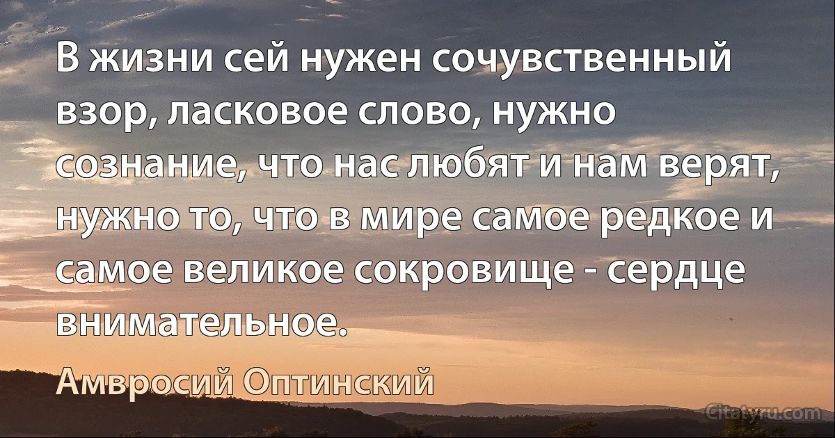 В жизни сей нужен сочувственный взор, ласковое слово, нужно сознание, что нас любят и нам верят, нужно то, что в мире самое редкое и самое великое сокровище - сердце внимательное. (Амвросий Оптинский)