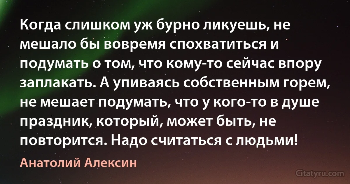 Когда слишком уж бурно ликуешь, не мешало бы вовремя спохватиться и подумать о том, что кому-то сейчас впору заплакать. А упиваясь собственным горем, не мешает подумать, что у кого-то в душе праздник, который, может быть, не повторится. Надо считаться с людьми! (Анатолий Алексин)