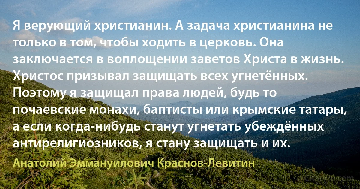 Я верующий христианин. А задача христианина не только в том, чтобы ходить в церковь. Она заключается в воплощении заветов Христа в жизнь. Христос призывал защищать всех угнетённых. Поэтому я защищал права людей, будь то почаевские монахи, баптисты или крымские татары, а если когда-нибудь станут угнетать убеждённых антирелигиозников, я стану защищать и их. (Анатолий Эммануилович Краснов-Левитин)