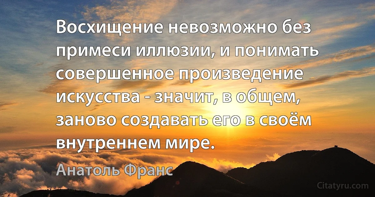 Восхищение невозможно без примеси иллюзии, и понимать совершенное произведение искусства - значит, в общем, заново создавать его в своём внутреннем мире. (Анатоль Франс)