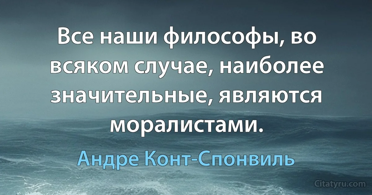 Все наши философы, во всяком случае, наиболее значительные, являются моралистами. (Андре Конт-Спонвиль)