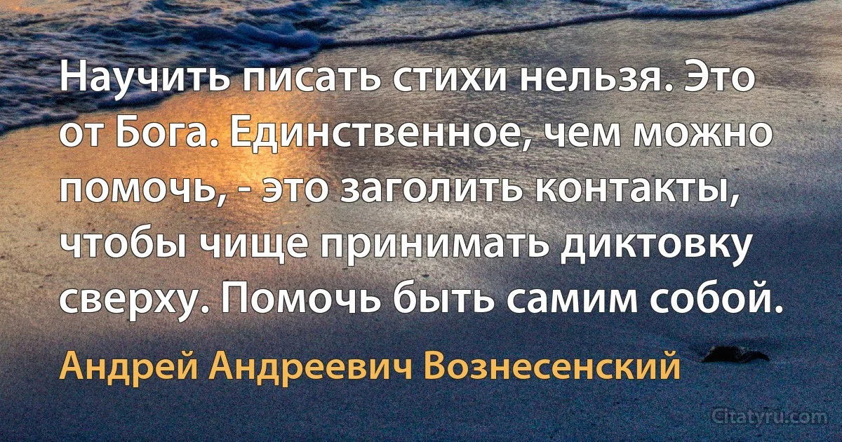 Научить писать стихи нельзя. Это от Бога. Единственное, чем можно помочь, - это заголить контакты, чтобы чище принимать диктовку сверху. Помочь быть самим собой. (Андрей Андреевич Вознесенский)