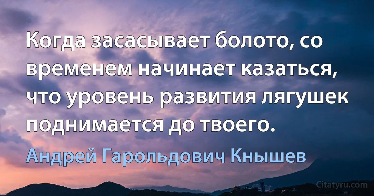 Когда засасывает болото, со временем начинает казаться, что уровень развития лягушек поднимается до твоего. (Андрей Гарольдович Кнышев)