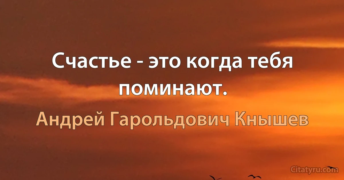 Счастье - это когда тебя поминают. (Андрей Гарольдович Кнышев)