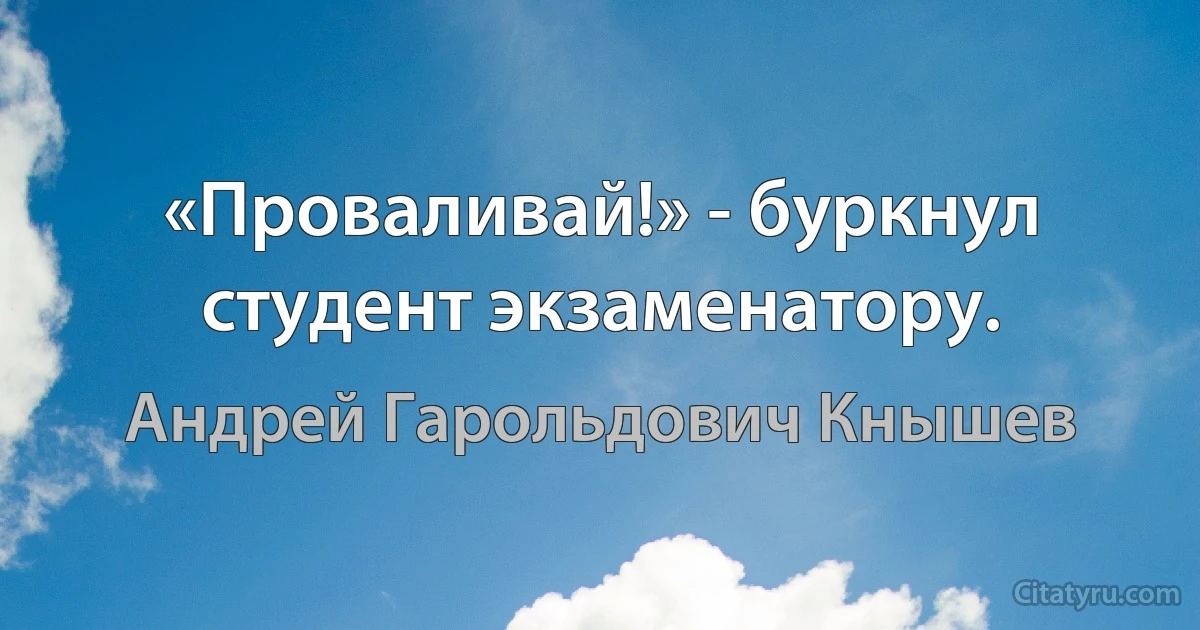 «Проваливай!» - буркнул студент экзаменатору. (Андрей Гарольдович Кнышев)