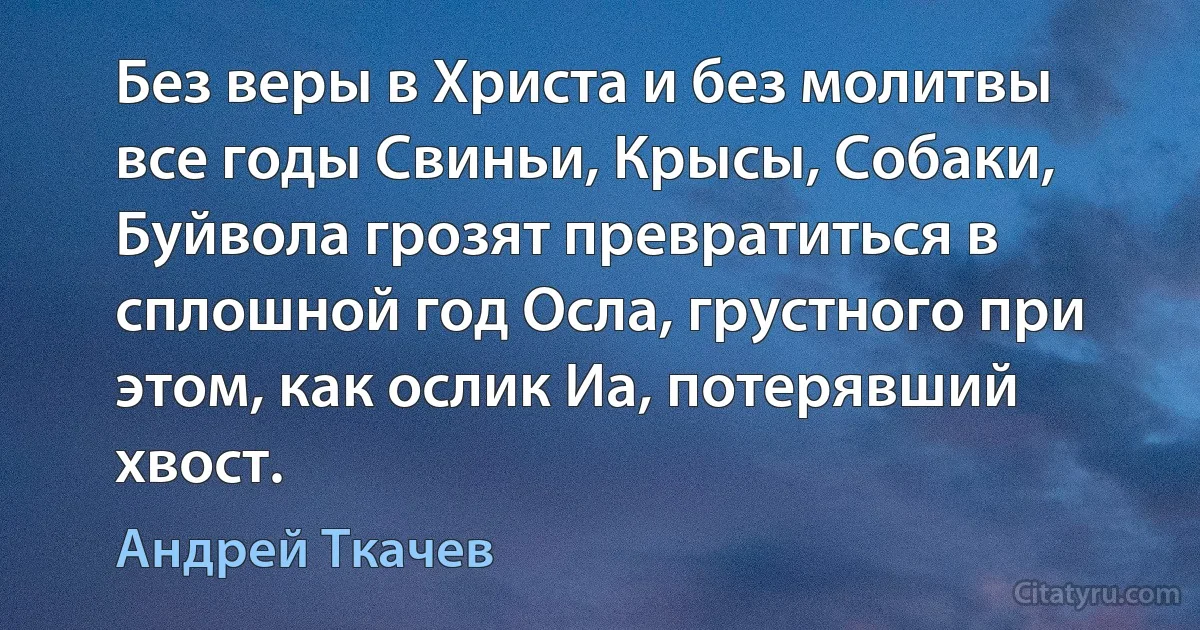 Без веры в Христа и без молитвы все годы Свиньи, Крысы, Собаки, Буйвола грозят превратиться в сплошной год Осла, грустного при этом, как ослик Иа, потерявший хвост. (Андрей Ткачев)