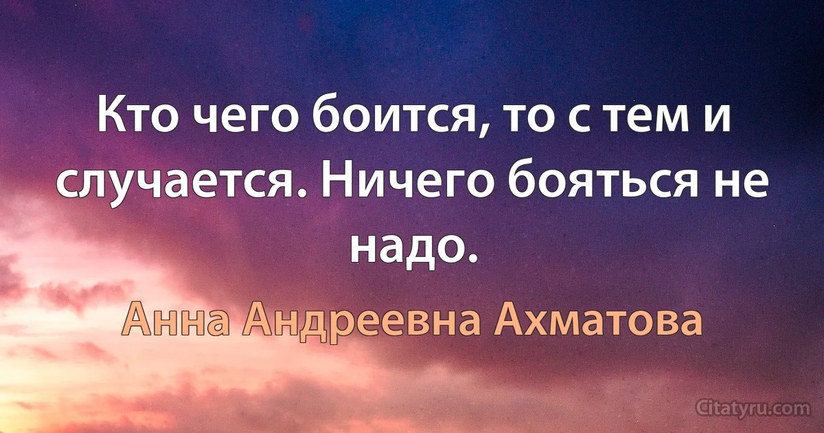 Кто чего боится, то с тем и случается. Ничего бояться не надо. (Анна Андреевна Ахматова)