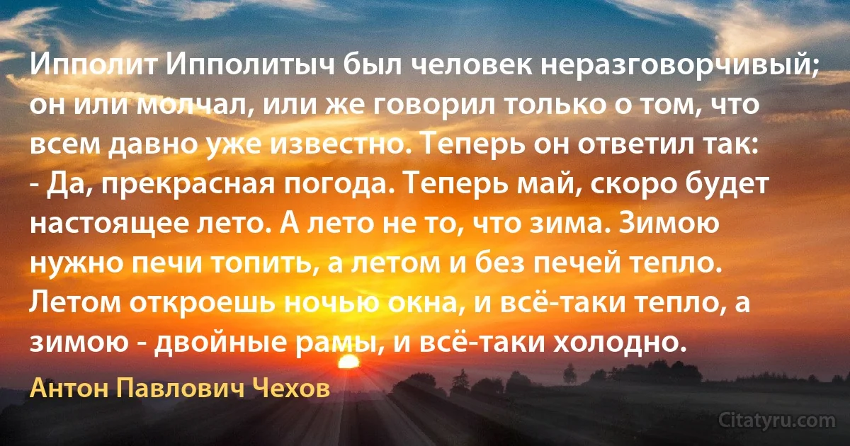 Ипполит Ипполитыч был человек неразговорчивый; он или молчал, или же говорил только о том, что всем давно уже известно. Теперь он ответил так:
- Да, прекрасная погода. Теперь май, скоро будет настоящее лето. А лето не то, что зима. Зимою нужно печи топить, а летом и без печей тепло. Летом откроешь ночью окна, и всё-таки тепло, а зимою - двойные рамы, и всё-таки холодно. (Антон Павлович Чехов)