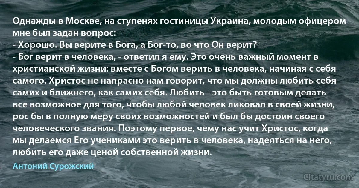 Однажды в Москве, на ступенях гостиницы Украина, молодым офицером мне был задан вопрос:
- Хорошо. Вы верите в Бога, а Бог-то, во что Он верит?
- Бог верит в человека, - ответил я ему. Это очень важный момент в христианской жизни: вместе с Богом верить в человека, начиная с себя самого. Христос не напрасно нам говорит, что мы должны любить себя самих и ближнего, как самих себя. Любить - это быть готовым делать все возможное для того, чтобы любой человек ликовал в своей жизни, рос бы в полную меру своих возможностей и был бы достоин своего человеческого звания. Поэтому первое, чему нас учит Христос, когда мы делаемся Его учениками это верить в человека, надеяться на него, любить его даже ценой собственной жизни. (Антоний Сурожский)