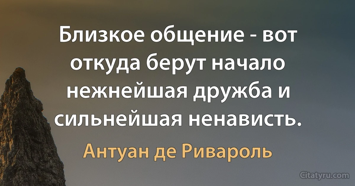 Близкое общение - вот откуда берут начало нежнейшая дружба и сильнейшая ненависть. (Антуан де Ривароль)